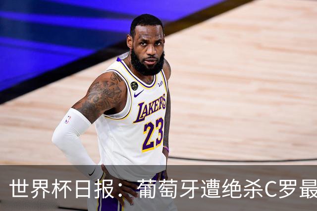 世界杯日报：葡萄牙遭绝杀C罗最后一舞 多国效仿美国上诉红黄牌