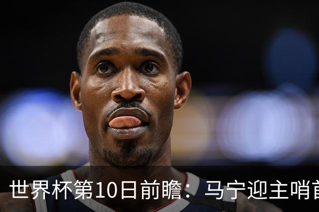 世界杯第10日前瞻：马宁迎主哨首秀 日本队踢第1000场里程碑