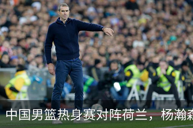 中国男篮热身赛对阵荷兰，杨瀚森将披挂上阵，大展NBA球员的风采