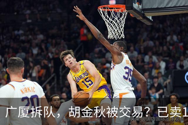 广厦拆队，胡金秋被交易？已卖1人，下家3选1，孙铭徽或也离队
