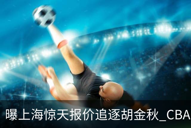 曝上海惊天报价追逐胡金秋 CBA总冠军归属将无悬念