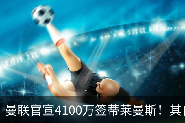 曼联官宣4100万签蒂莱曼斯！其自曝加盟原因，穿18号接班卡塞米罗