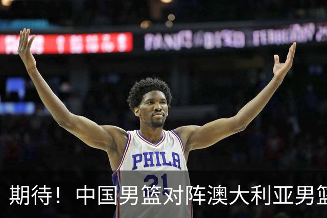 期待！中国男篮对阵澳大利亚男篮，杨瀚森替代周琦，阵容迎大改变