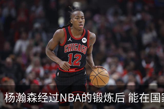 杨瀚森经过NBA的锻炼后 能在国家队展示自己的进步&带来更大帮助
