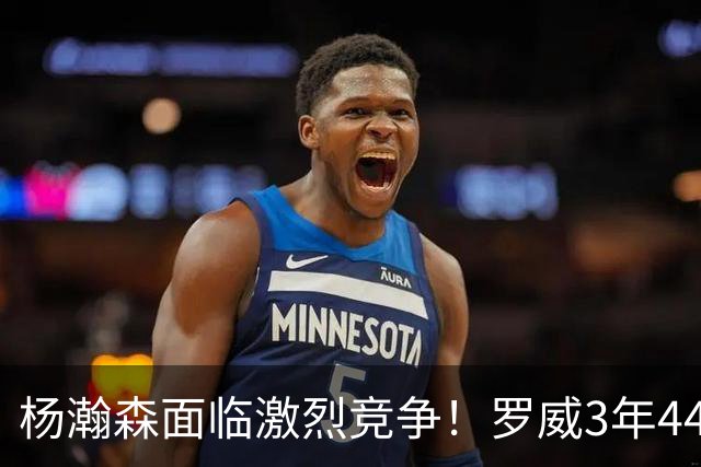 杨瀚森面临激烈竞争！罗威3年4400万美元续约开拓者
