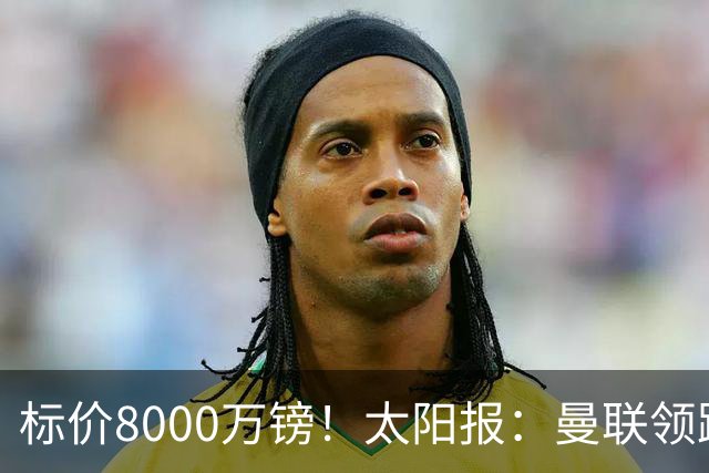 标价8000万镑！太阳报：曼联领跑M费争夺，皇马预计曼联会签下他