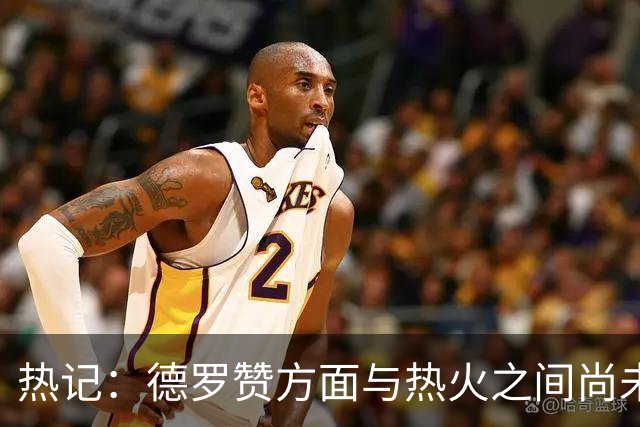 热记：德罗赞方面与热火之间尚未进行接触 双方互相有意