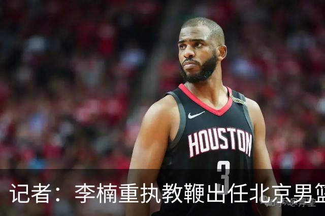 记者：李楠重执教鞭出任北京男篮主帅 率志在夺冠的北京征战CBA