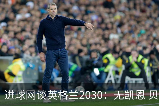 进球网谈英格兰2030：无凯恩 贝林踢前锋，道曼前腰 赖斯队长