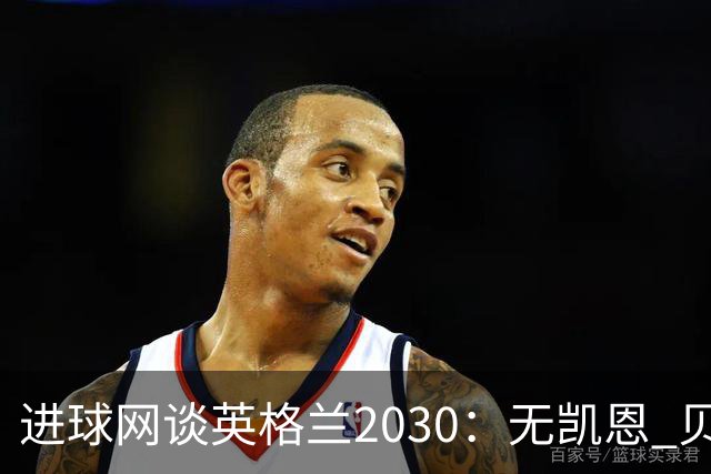 进球网谈英格兰2030：无凯恩 贝林踢前锋，道曼前腰 赖斯队长