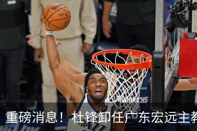 重磅消息！杜锋卸任广东宏远主教练，后续变化值得关注