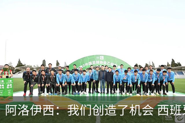 阿洛伊西：我们创造了机会 西班牙表现很好但90分钟内也没进球