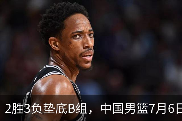 2胜3负垫底B组，中国男篮7月6日生死战打中国台北，郭导必须调整