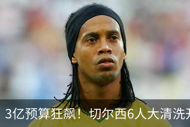 3亿预算狂飙！切尔西6人大清洗开启，豪赌姆巴佩能否逆天翻盘？